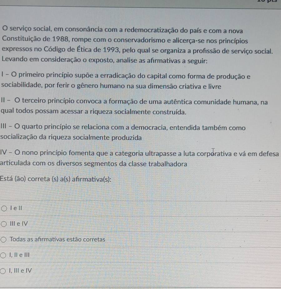 serviço social, em consonância com a redemocratização do país e com a nova
Constituição de 1988, rompe com o conservadorismo e alicerça-se nos princípios
expressos no Código de Ética de 1993, pelo qual se organiza a profssão de serviço social.
Levando em consideração o exposto, analise as afırmativas a seguir:
I - O primeiro princípio supõe a erradicação do capital como forma de produção e
sociabilidade, por ferir o gênero humano na sua dimensão criativa e livre
II - O terceiro princípio convoca a formação de uma autêntica comunidade humana, na
qual todos possam acessar a riqueza socialmente construída.
III - O quarto princípio se relaciona com a democracia, entendida também como
socialização da riqueza socialmente produzida
IV - O nono princípio fomenta que a categoria ultrapasse a luta corporativa e vá em defesa
articulada com os diversos segmentos da classe trabalhadora
Está (ão) correta (s) a(s) afırmativa(s):
I eⅡ
Ⅲe Ⅳ
Todas as afırmativas estão corretas
I, ⅡeⅢ
I, ⅢeⅣ