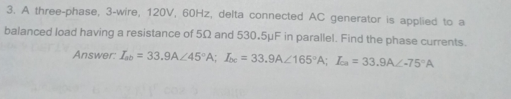 A three-phase, 3 -wire, 120V, 60Hz, delta connected AC generator is applied to a 
balanced load having a resistance of 5Ω and 530.5μF in parallel. Find the phase currents. 
Answer: I_ab=33.9A∠ 45°A; I_bc=33.9A∠ 165°A; I_ca=33.9A∠ -75°A