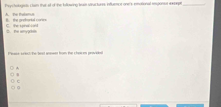 Psychologists claim that all of the following brain structures influence one's emotional response except_ .
A. the thalamus
B. the prefrontal cortex
C. the spinal cord
D. the amygdala
Please select the best answer from the choices provided
A
B
C
D