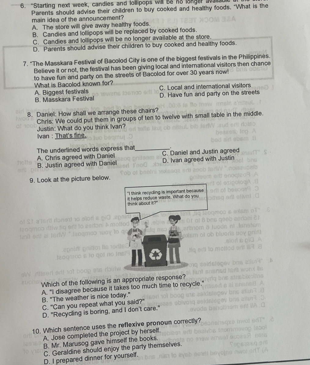 “Starting next week, candies and lollipops will be no longer avaliable
Parents should advise their children to buy cooked and healthy foods. “What is the
main idea of the announcement?
A. The store will give away healthy foods.
B. Candies and lollipops will be replaced by cooked foods.
C. Candies and lollipops will be no longer available at the store.
D. Parents should advise their children to buy cooked and healthy foods.
7. “The Masskara Festival of Bacolod City is one of the biggest festivals in the Philippines.
Believe it or not, the festival has been giving local and international visitors then chance
to have fun and party on the streets of Bacolod for over 30 years now!
What is Bacolod known for?
A. Biggest festivals C. Local and international visitors
B. Masskara Festival D. Have fun and party on the streets
8. Daniel: How shall we arrange these chairs?
Chris: We could put them in groups of ten to twelve with small table in the middle.
Justin: What do you think Ivan?
Ivan : That's fine.
The underlined words express that_ .
A. Chris agreed with Daniel C. Daniel and Justin agreed
B. Justin agreed with Daniel D. Ivan agreed with Justin
9. Look at the picture below.
a
Which of the following is an appropriate response?
A. "I disagree because it takes too much time to recycle.'
B. "The weather is nice today."
C. "Can you repeat what you said?"
D. "Recycling is boring, and I don’t care."
10. Which sentence uses the reflexive pronoun correctly?
A. Jose completed the project by herself.
B. Mr. Marusog gave himself the books.
C. Geraldine should enjoy the party themselves.
D. I prepared dinner for yourself.