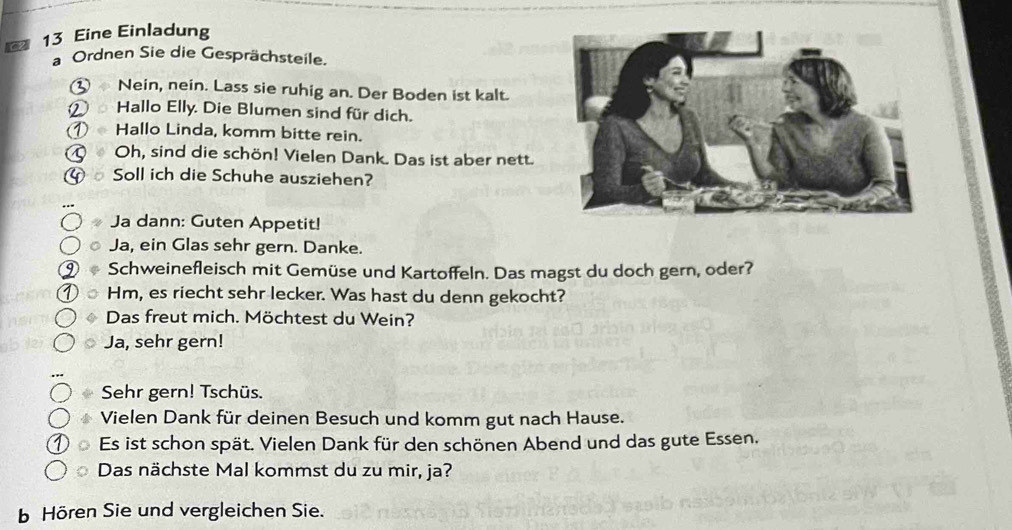 162 13 Eine Einladung 
a Ordnen Sie die Gesprächsteile. 
① Nein, nein. Lass sie ruhig an. Der Boden ist kalt. 
② Hallo Elly. Die Blumen sind für dich. 
Hallo Linda, komm bitte rein. 
Q Oh, sind die schön! Vielen Dank. Das ist aber nett. 
a Soll ich die Schuhe ausziehen? 
Ja dann: Guten Appetit! 
Ja, ein Glas sehr gern. Danke. 
Schweinefleisch mit Gemüse und Kartoffeln. Das magst du doch gern, oder? 
Hm, es riecht sehr lecker. Was hast du denn gekocht? 
Das freut mich. Möchtest du Wein? 
Ja, sehr gern! 
Sehr gern! Tschüs. 
Vielen Dank für deinen Besuch und komm gut nach Hause. 
Es ist schon spät. Vielen Dank für den schönen Abend und das gute Essen. 
Das nächste Mal kommst du zu mir, ja? 
Hören Sie und vergleichen Sie.