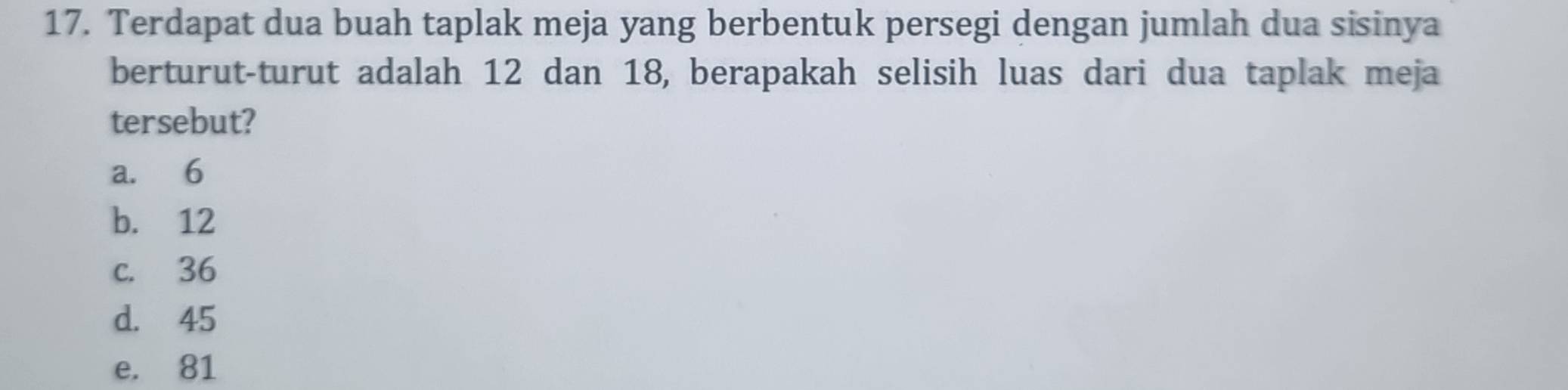 Terdapat dua buah taplak meja yang berbentuk persegi dengan jumlah dua sisinya
berturut-turut adalah 12 dan 18, berapakah selisih luas dari dua taplak meja
tersebut?
a. 6
b. 12
c. 36
d. 45
e. 81