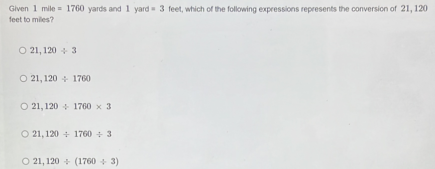 Given 1mile=1760 yards and 1 yard =3 feet, which of the following expressions represents the conversion of 21, 120
feet to miles?
21,120/ 3
21,120/ 1760
21,120/ 1760* 3
21,120/ 1760/ 3
21,120/ (1760/ 3)