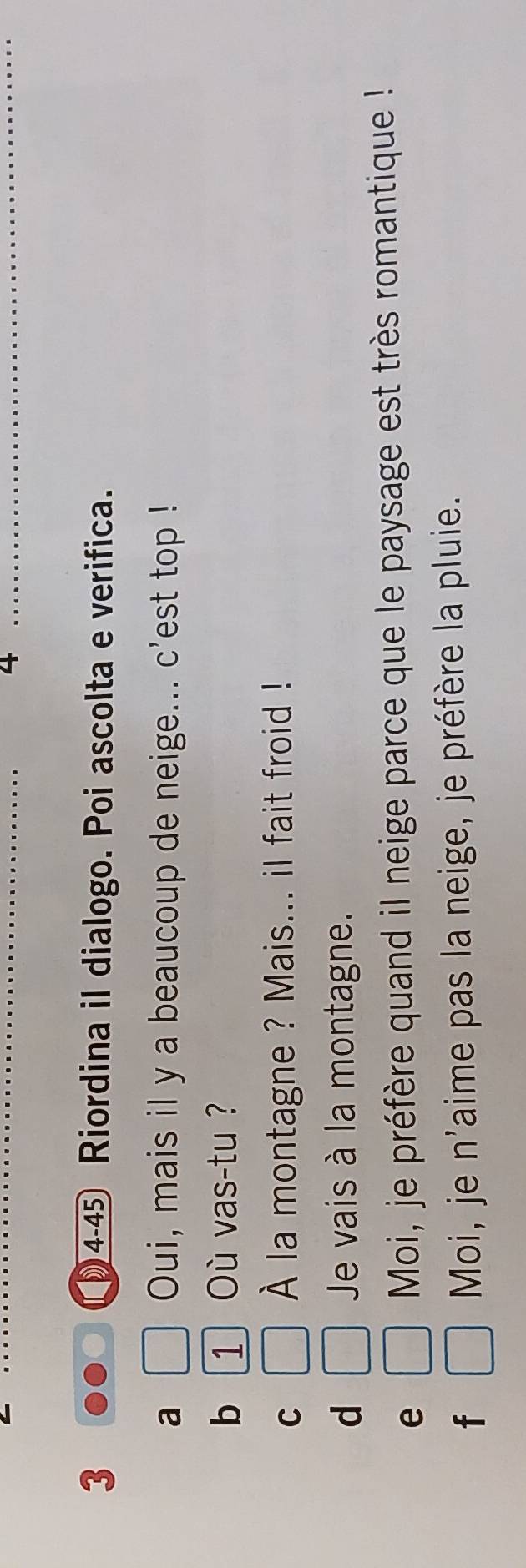 4
_
_
3 )4-45 Riordina il dialogo. Poi ascolta e verifica.
a Oui, mais il y a beaucoup de neige... c'est top !
b 1 Où vas-tu ?
C
À la montagne ? Mais... il fait froid !
d Je vais à la montagne.
e
Moi, je préfère quand il neige parce que le paysage est très romantique !
f Moi, je n'aime pas la neige, je préfère la pluie.