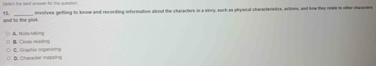 Select the best enswer for the question.
15. involves getting to know and recording information about the characters in a story, such as physical characteristics, actions, and how they relate to other characters
_
and to the plot.
A. Note-taking
B. Close reading
C. Graphic organizing
D. Character mapping