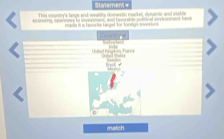 Statement
This country's large and wealthy domestic market, dynamic and stable
economy, openness to investment, and favorable political enviro
have
made it a favorite target for foreign investors 
Country .
Switzerland
Indin
United Kingdom, France
United States
weden
Brazil 
Mexico
match