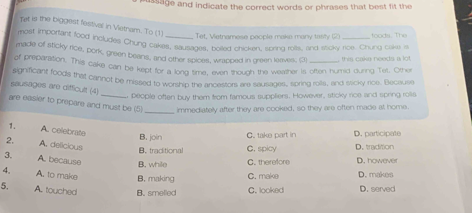 assage and indicate the correct words or phrases that best fit the
Tet is the biggest festival in Vietnam. To (1) Tet, Vietnamese people make many tasty (2) foods. The
most important food includes Chung cakes, sausages, boiled chicken, spring rolls, and sticky rice. Chung cake is
made of sticky rice, pork, green beans, and other spices, wrapped in green leaves; (3) , this cake needs a lot
of preparation. This cake can be kept for a long time, even though the weather is often humid during Tet. Other
significant foods that cannot be missed to worship the ancestors are sausages, spring rolls, and sticky rice. Because
sausages are difficult (4)
_ people often buy them from famous suppliers. However, sticky rice and spring rolis
are easier to prepare and must be (5) _immediately after they are cooked, so they are often made at home.
1. A. celebrate
B. join C. take part in D. participate
2. A. delicious
B. traditional C. spicy D. tradition
3. A. because D. however
B. while C. therefore
4. A. to make C. make D. makes
B. making
5. A. touched C. looked D. served
B. smelled