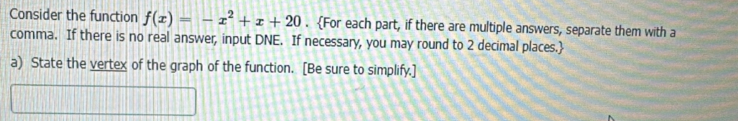 Consider the function f(x)=-x^2+x+20. For each part, if there are multiple answers, separate them with a 
comma. If there is no real answer, input DNE. If necessary, you may round to 2 decimal places. 
a) State the vertex of the graph of the function. [Be sure to simplify.]