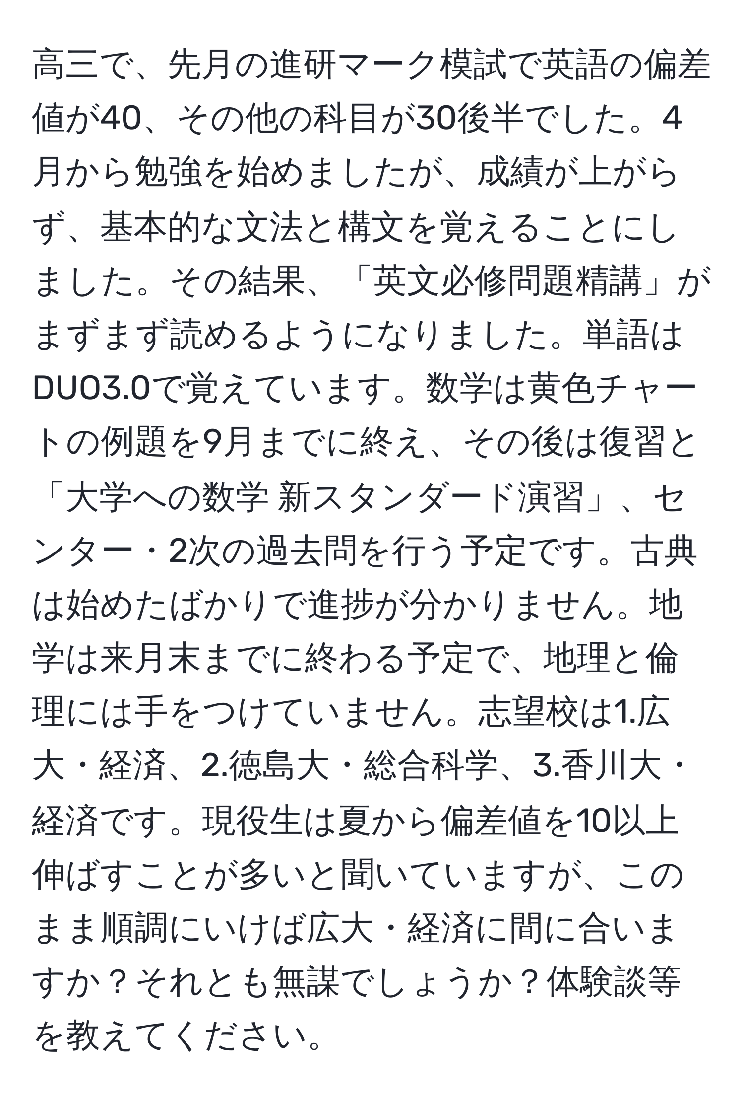 高三で、先月の進研マーク模試で英語の偏差値が40、その他の科目が30後半でした。4月から勉強を始めましたが、成績が上がらず、基本的な文法と構文を覚えることにしました。その結果、「英文必修問題精講」がまずまず読めるようになりました。単語はDUO3.0で覚えています。数学は黄色チャートの例題を9月までに終え、その後は復習と「大学への数学 新スタンダード演習」、センター・2次の過去問を行う予定です。古典は始めたばかりで進捗が分かりません。地学は来月末までに終わる予定で、地理と倫理には手をつけていません。志望校は1.広大・経済、2.徳島大・総合科学、3.香川大・経済です。現役生は夏から偏差値を10以上伸ばすことが多いと聞いていますが、このまま順調にいけば広大・経済に間に合いますか？それとも無謀でしょうか？体験談等を教えてください。