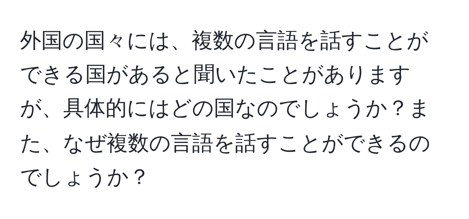 外国の国々には、複数の言語を話すことができる国があると聞いたことがありますが、具体的にはどの国なのでしょうか？また、なぜ複数の言語を話すことができるのでしょうか？