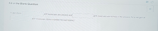 Fill in the Blank Question 
=1 4 
In glycolyas ATP molecules are utilized, in TP molecules are formed in the process, for a net gan of
ATP mplecules, (Give s nymber for each blark