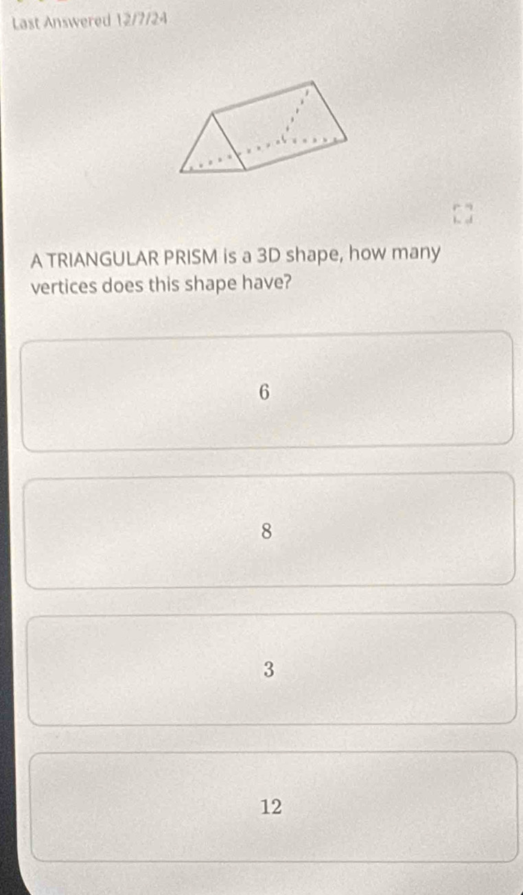 Last Answered 12/7/24
A TRIANGULAR PRISM is a 3D shape, how many
vertices does this shape have?
6
8
3
12