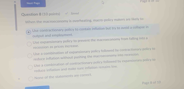 Next Page Page 8 of 10
Question 8 (10 points) Saved
When the macroeconomy is overheating, macro-policy makers are likely to:
Use contractionary policy to contain inflation but try to avoid a collapse in
output and employment.
Use expansionary policy to prevent the macroeconomy from falling into a
recession as prices increase.
Use a combination of expansionary policy followed by contractionary policy to
reduce inflation without pushing the macroeconomy into recession.
Use a combination of contractionary policy followed by expansionary policy to
reduce inflation and make sure inflation remains low.
None of the statements are correct.
Page 8 of 10