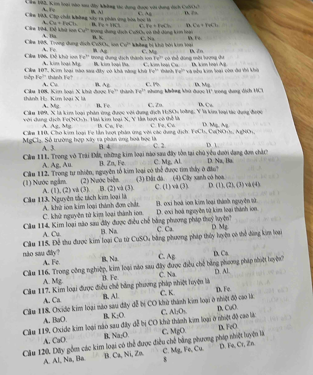 Cầu 102, Kim loại nào sau đây không tác dụng được với dung dịch CuSO_4^((circ)
A. Fe B. Al AB D. Zn
C.
Câu 103, Cặp chất không x lib y ra phân ứng hóa học là
A. Cu+FeCb B. Fe+HCl C Fe+FeCh D. Cu+FeCh
Câu 104. Để khử ion Cu^2+) trong đung dịch CuSO 4 có thể dùng kim loại
A. Ba B. K C. Na D. Fe
Câu 105, Trong dung dịch C uSO_4 , ion Cu^(2+) không bị khử bởi kim loại
A. Fe. B. A_S C、 Mg D、Zn.
Câu 106. Để khử ion Fe^(3+) trong dung địch thành ion Fe^(2+) có thể đùng một lượng dư
A. kim loại Mg. B. kim loại Ba. C. kim loại Cu. D. kim loại Ag.
Câu 107, Kim loại nào sau đây có khả năng khử Fe^(3+) thành Fe^(3+) và nếu kim loại còn dư thì khử
tiếp Fe^(2+) thành Fe?
A. Cu. B. Ag. C. Pb. D、Mg
Câu 108, Kim loại X khử được Fe^(3+) thành Fe^(2+) nhưng không khử được 11° rong d n ịch C
thành H_2 Kim loại X là
A. Mg. B. Fe. C. Zn. D. Cu.
GSO_4
Câu 109. X là kim loại phản ứng được với dụng dịch Hz loàng, )^circ  là kim loại tác dụng được
với dung dịch Fe( NO_3) h. Hai kim loại X, Y lần lượt có thể là
A. Ag. Mg. B. Cu, Fe. C. Fe, Cu. D. A
Câu 110. Cho kim loại Fe lần lượt phản ứng với các dung dịch: FeCl₃, Cu(NO₃)₂, AgNO_3.
MgCl₂. Số trường hợp xây ra phân ứng hoá học là
A. 3. B. 4. C. 2. D. 1
Câu 111. Trong vô Trái Đất, những kim loại nào sau đây tồn tại chủ yếu dưới dạng đơn chất?
A. Ag, Au. B. Zn, Fe. C. Mg. Al. D. Na, Ba.
Câu 112. Trong tự nhiên, nguyên tố kim loại có thể được tìm thấy ở đâu?
(1) Nước ngầm. (2) Nước biển. (3) Đất đá. (4) Cây xanh có hoa
A. (1), (2) và (3).   B. (2) và (3). C. (1) và (3).  D. (1), (2), (3) và (4).
Câu 113. Nguyên tắc tách kim loại là
A. khử ion kim loại thành đơn chất.  B. oxi hoá ion kim loại thành nguyên tử.
C. khử nguyên tử kim loại thành ion. D. oxi hoá nguyên tử kim loại thành ion.
Câu 114. Kim loại nào sau đây được điều chế bằng phương pháp thuỷ luyện?
A. Cu. B. Na.
C. Ca. D. Mg.
Câu 115. Để thu được kim loại Cu từ CuSO4 bằng phương pháp thủy luyện có thể dùng kim loại
nào sau đây? D. Ca.
A. Fe. B. Na. C. Ag
Câu 116. Trong công nghiệp, kim loại nào sau đây được điều chế bằng phương pháp nhiệt luyêện?
A. Mg. B. Fe. C. Na. D.Al.
Câu 117. Kim loại được điều chế bằng phương pháp nhiệt luyện là
A. Ca. B. Al. C. K. D. Fe.
Câu 118. Oxide kim loại nào sau đây đễ bị CO khử thành kim loại ở nhiệt độ cao là:
A. BaO.
B. K_2O. D.CuO、
C. Al_2O_3.
Câu 119. Oxide kim loại nào sau đây dễ bị CO khử thành kim loại ở nhiệt độ cao là:
A. CaO.
B. Na_2O. C. MgO. D. FeO.
Câu 120. Dãy gồm các kim loại có thể được điều chế bằng phương pháp nhiệt luyện là
A. Al, Na, Ba. B. Ca, Ni, Zn. C. Mg, Fe, Cu. D. Fe, Cr, Zn.
8