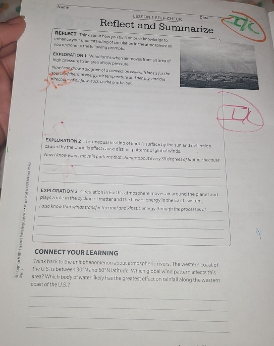 Name LESSON 1 SELF·CHECK 
Date 
Reflect and Summarize 
REFLECT Think about how you built on prior knowledge to 
enhance your understanding of circulation in the atmosphere as 
you respond to the following prompts. 
EXPLORATION 1 Wind forms when air moves from an area of 
high pressure to an area of low pressure. 
Now I can draw a diagram of a convection cell--with labels for the 
esource of thermal energy, air temperature and density, and the 
directions of air flow-such as the one below: 
EXPLORATION 2 The unequal heating of Earth's surface by the sun and deflection 
caused by the Coriolis effect cause distinct patterns of global winds. 
_ 
Now I know winds move in patterns that change about every 30 degrees of latitude because 
_ 
_ 
EXPLORATION 3 Circulation in Earth's atmosphere moves air around the planet and 
plays a role in the cycling of matter and the flow of energy in the Earth system. 
I also know that winds transfer thermal and kinetic energy through the processes of_ 
_ 
_ 
_ 
CONNECT YOUR LEARNING 
Think back to the unit phenomenon about atmospheric rivers. The western coast of 
the U.S. is between 30°N and 60°N latitude. Which global wind pattern affects this 
5 area? Which body of water likely has the greatest effect on rainfall along the western 
coast of the U.S.? 
_ 
_ 
_ 
_