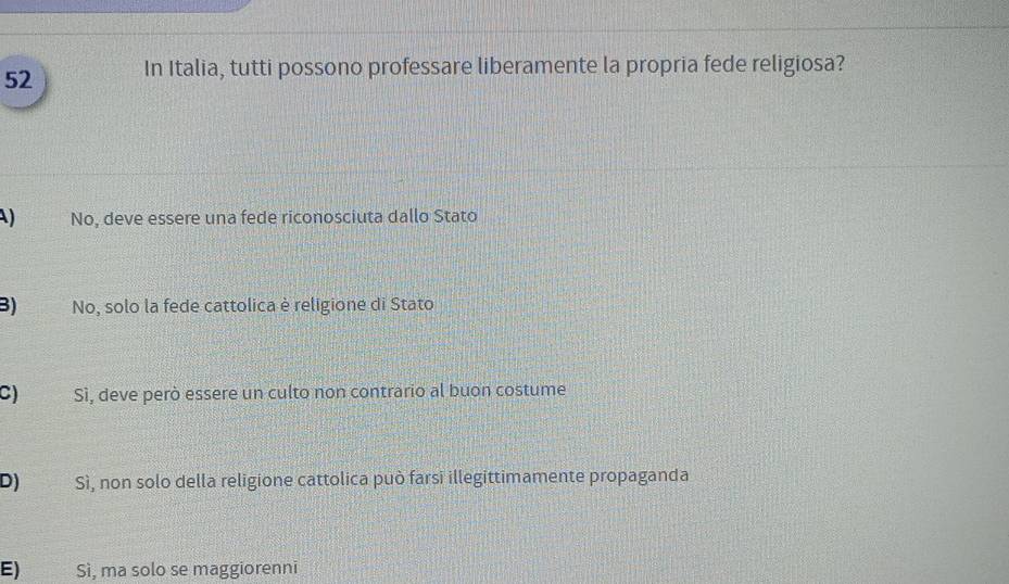 In Italia, tutti possono professare liberamente la propria fede religiosa?
) No, deve essere una fede riconosciuta dallo Stato
B) No, solo la fede cattolica è religione di Stato
C) Sì, deve però essere un culto non contrario al buon costume
D) Sì, non solo della religione cattolica può farsi illegittimamente propaganda
E) Sì, ma solo se maggiorenni