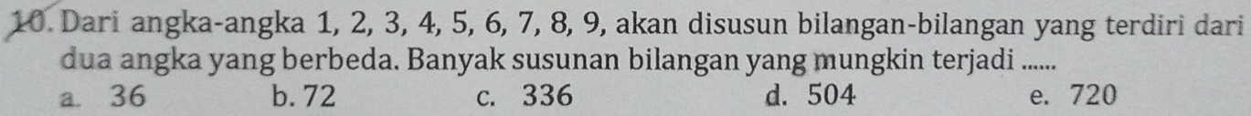 Dari angka-angka 1, 2, 3, 4, 5, 6, 7, 8, 9, akan disusun bilangan-bilangan yang terdiri dari
dua angka yang berbeda. Banyak susunan bilangan yang mungkin terjadi .......
a. 36 b. 72 c. 336 d. 504 e. 720