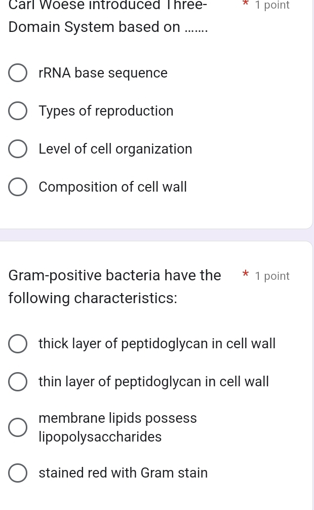 Carl Woese introduced Three- * 1 point
Domain System based on .......
rRNA base sequence
Types of reproduction
Level of cell organization
Composition of cell wall
Gram-positive bacteria have the * 1 point
following characteristics:
thick layer of peptidoglycan in cell wall
thin layer of peptidoglycan in cell wall
membrane lipids possess
lipopolysaccharides
stained red with Gram stain