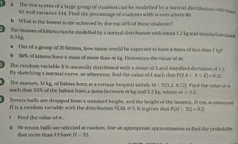 a The test scores of a large group of students can be modelled by a normal distribution with mn
62 and variance 144. Find the percentage of students with scores above 80. 
b What is the lowest score achieved by the top 50% of these students? 
2 The masses of kittens can be modelled by a normal distribution with mean 1.2 kg and standard deviation
0.3 kg. 
a Out of a group of 20 kittens, how many would be expected to have a mass of less than I kg? 
b 30% of kittens have a mass of more than m kg. Determine the value of m. 
8 The random variable X is normally distributed with a mean of 3 and standard deviation of 15. 
By sketching a normal curve, or otherwise, find the value ofI such that P(2.6
The masses, M kg, of babies born at a certain hospital satisfy M-N(3.2,0.72). Find the value of m
such that 35% of the babies have a mass between m kg and 3.2 kg, where m<3.2
Tennis balls are dropped from a standard height, and the height of the bounce, H cm, is measured 
/ is a random variable with the distribution N(40,sigma^2). It is given that P(H<32)=0.2
i Find the value of σ. 
fi 90 tennis balls are selected at random. Use an appropriate approximation to find the probability 
that more than 19 have H<32</tex>.