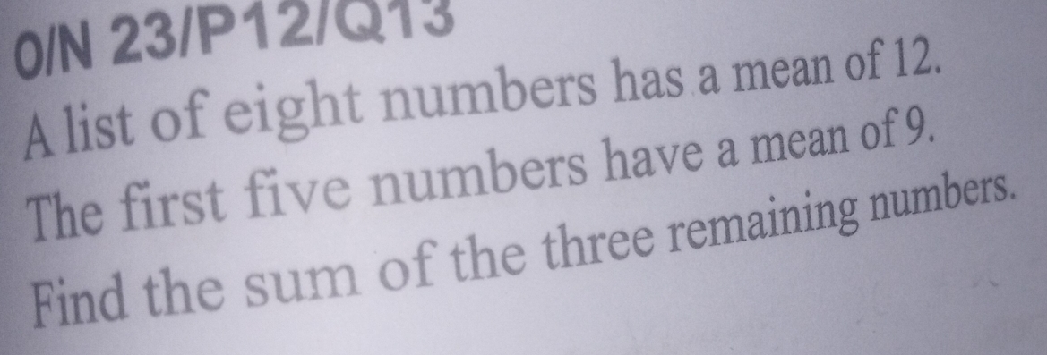 0/N 23/P12/Q13 
A list of eight numbers has a mean of 12. 
The first five numbers have a mean of 9. 
Find the sum of the three remaining numbers.