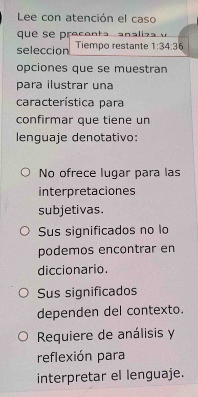 Lee con atención el caso
que se presenta a 
seleccion Tiempo restante 1:34:36
opciones que se muestran
para ilustrar una
característica para
confirmar que tiene un
lenguaje denotativo:
No ofrece lugar para las
interpretaciones
subjetivas.
Sus significados no lo
podemos encontrar en
diccionario.
Sus significados
dependen del contexto.
Requiere de análisis y
reflexión para
interpretar el lenguaje.