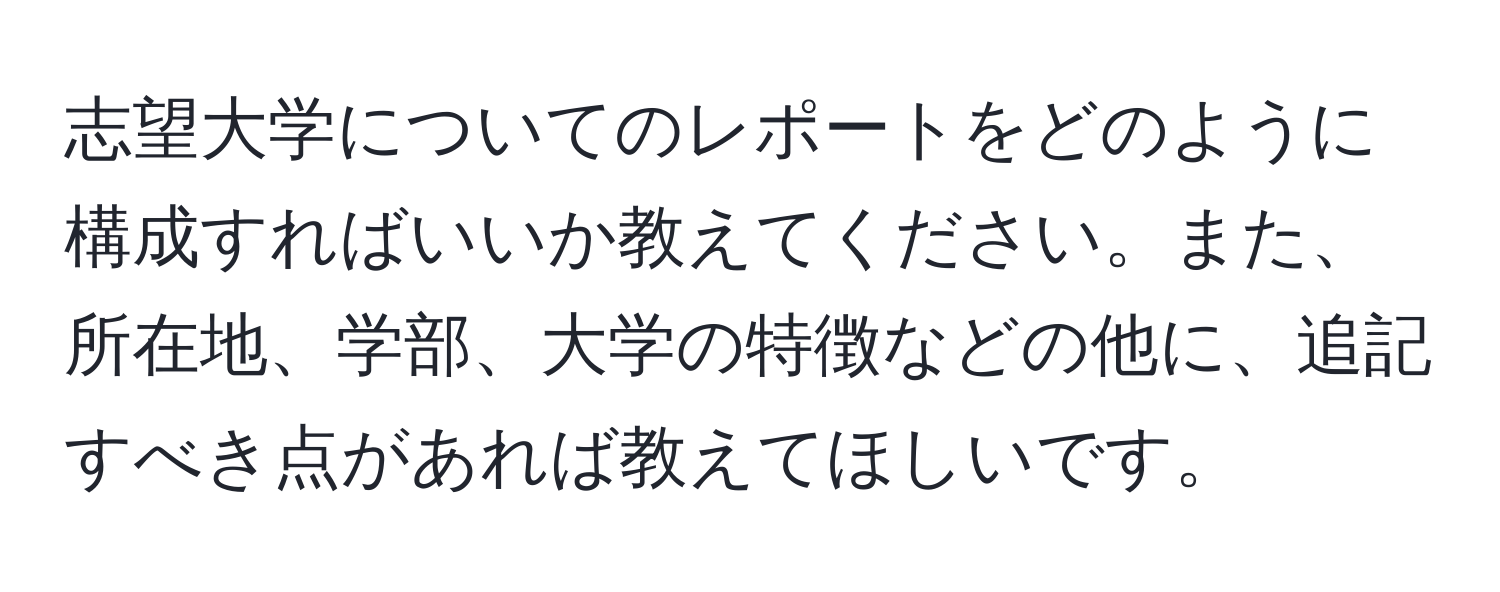 志望大学についてのレポートをどのように構成すればいいか教えてください。また、所在地、学部、大学の特徴などの他に、追記すべき点があれば教えてほしいです。