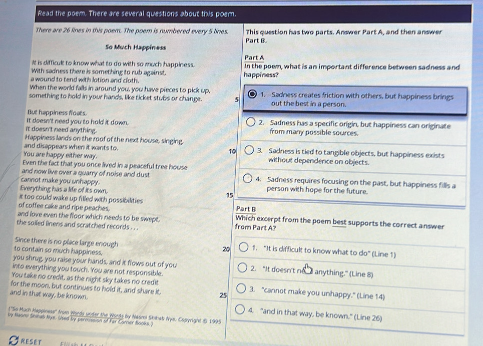 Read the poem. There are several questions about this poem.
There are 26 lines in this poem. The poem is numbered every 5 lines. This question has two parts. Answer Part A, and then answer
Part B.
So Much Happiness
Part A
It is difficult to know what to do with so much happiness. In the poem, what is an important difference between sadness and
With sadness there is something to rub against. happiness?
a wound to tend with lotion and cloth.
When the world falls in around you, you have pieces to pick up.
something to hold in your hands, like ticket stubs or change. 5 1. Sadness creates friction with others, but happiness brings
out the best in a person.
But happiness floats.
It doesn't need you to hold it down. 2. Sadness has a specific origin, but happiness can originate
It doesn't need anything. from many possible sources.
Happiness lands on the roof of the next house, singing.
and disappears when it wants to. 10 3. Sadness is tied to tangible objects, but happiness exists
You are happy either way. without dependence on objects.
Even the fact that you once lived in a peaceful tree house
and now live over a quarry of noise and dust 4. Sadness requires focusing on the past, but happiness fills a
cannot make you unhappy. person with hope for the future.
Everything has a life of its own, 15
it too could wake up filled with possibilities Part B
of coffee cake and ripe peaches. Which excerpt from the poem best supports the correct answer
and love even the floor which needs to be swept.
the soiled linens and scratched records . . . from Part A?
Since there is no place large enough 1. "It is difficult to know what to do" (Line 1)
to contain so much happiness,
20
you shrug, you raise your hands, and it flows out of you 2. "It doesn't no  anything." (Line 8)
into everything you touch. You are not responsible.
You take no credit, as the night sky takes no credit
for the moon, but continues to hold it, and share it, 25 3. "cannot make you unhappy." (Line 14)
and in that way, be known.
(''So Much Happiness'' from Words under the Words by Naomi Shihab Nye. Copyright © 1995 4. "and in that way, be known." (Line 26)
by Naomi Shihab Nye. Used by permission of Far Corner Books.)
RESET