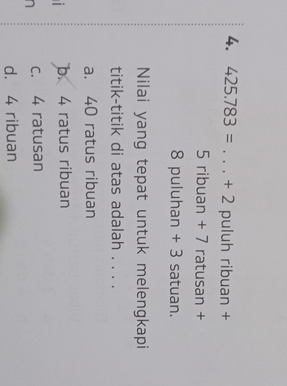 425.783= _ + 2 puluh ribuan +
5 ribuan + 7 ratusan +
8 puluhan + 3 satuan.
Nilai yang tepat untuk melengkapi
titik-titik di atas adalah . . . .
a. 40 ratus ribuan

b. 4 ratus ribuan
n
c. 4 ratusan
d. 4 ribuan