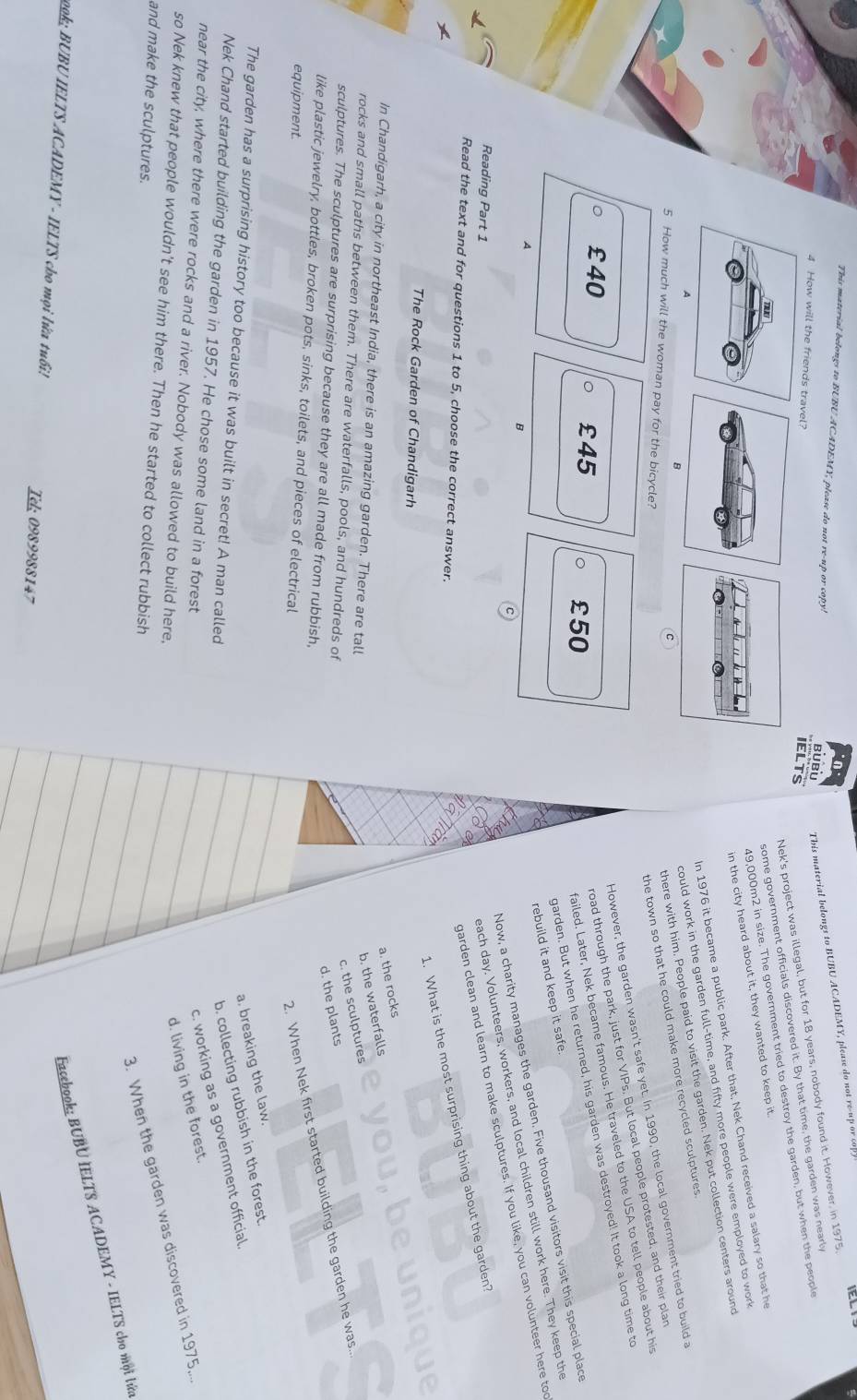 TEL
This material belongs to BUBU ACADEMY, please do not re-up or cop! BUBU This material belongs to BUBU ACADEMY, please do not re      
Nek's project was illegal, but for 18 years, nobody found it. However, in 1975
4 How will the friends travel?
IELTS
some government officials discovered it. By that time, the garden was nearly
49,000m2 in size. The government tried to destroy the garden, but when the people
in the city heard about it, they wanted to keep it.
In 1976 it became a public park. After that, Nek Chand received a salary so that he
could work in the garden full-time, and fifty more people were employed to work
the town so that he could make more recycled sculptures
C
there with him. People paid to visit the garden. Nek put collection centers around
5 How much will the woman pay for the bicycle?
However, the garden wasn't safe yet. In 1990, the local government tried to build a
£40 £45 。 £50
road through the park, just for VIPs. But local people protested, and their plan
failed. Later, Nek became famous. He traveled to the USA to tell people about his
garden. But when he returned, his garden was destroyed! It took a long time to
rebuild it and keep it safe.
Now, a charity manages the garden. Five thousand visitors visit this special place
A
B
garden clean and learn to make sculptures. If you like, you can volunteer here too
Reading Part 1
each day. Volunteers, workers, and local children still work here. They keep the
1. What is the most surprising thing about the garden?
Read the text and for questions 1 to 5, choose the correct answer.
The Rock Garden of Chandigarh
a. the rocks
In Chandigarh, a city in northeast India, there is an amazing garden. There are tall
b. the waterfalls
rocks and small paths between them. There are waterfalls, pools, and hundreds of
c. the sculptures
d. the plants
sculptures. The sculptures are surprising because they are all made from rubbish,
like plastic jewelry, bottles, broken pots, sinks, toilets, and pieces of electrical
equipment.
2. When Nek first started building the garden he was..
a. breaking the law.
The garden has a surprising history too because it was built in secret! A man called
b. collecting rubbish in the forest
Nek Chand started building the garden in 1957. He chose some land in a forest
c. working as a government official.
near the city, where there were rocks and a river. Nobody was allowed to build here,
d. living in the forest.
3. When the garden was discovered in 1975,...
so Nek knew that people wouldn’t see him there. Then he started to collect rubbish
and make the sculptures.
Facebook; BUBU IELTS ACADEMY - IELTS cho mọi lửa
o9k; BUBU IELTS ACADEMY - IELTS cho mọi lửa tuổi! Tel: 0989988147