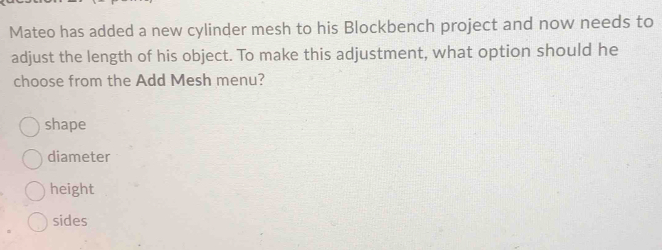 Mateo has added a new cylinder mesh to his Blockbench project and now needs to
adjust the length of his object. To make this adjustment, what option should he
choose from the Add Mesh menu?
shape
diameter
height
sides