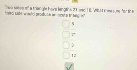 Two sides of a triangle have lengths 21 and 10. What measure for the
third side would produce an acute triangle?
5
21
3
12