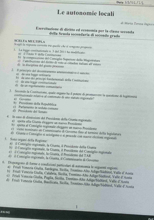 Data
_
Le autonomie locali
di Maria Teresa Ingicco
Esercitazione di diritto ed economia per la classe seconda
della Scuola secondaria di secondo grado
SCELTA MULTIPLA
Scegli la risposta corretta tra quelle che ti vengono proposte.
1. La legge costituzionale n. 3 del 2011 ha modificato:
a) il Titolo V della Costituzione
b) la composizione del Consiglio Superiore della Magistratura
c) l’attribuzione del diritto di voto ai cittadini italiani all’estero
d) la disciplina del giusto processo
2. Il princípio del decentramento amministrativo è sancito:
a) da una legge ordinaria
b) da uno dei principi fondamentali della Costituzione
c) da una legge costituzionale
d) da un regolamento comunitario
3. Secondo la Costituzione, quale organo ha il potere di promuovere la questione di legittimità
costituzionale relativa al contenuto di uno statuto regionale?
a) Governo
b) Presidente della Repubblica
c) Parlamento in seduta comune
d) Presidente del Senato
4. In caso di dimissioni del Presidente della Giunta regionale:
a) spetta alla Giunta eleggere un nuovo Presidente
b) spetta al Consiglio regionale eleggere un nuovo Presidente
c) viene nominato un Commissario di Governo fino al termine della legislatura
d) Giunta e Consiglio si sciolgono e si procede con nuove elezioni regionali
5. Sono organi della Regione:
a) il Consiglio regionale, la Giunta, il Presidente della Giunta
b) il Consiglio regionale, la Giunta, il Presidente del Consiglio regionale
c) il Consiglio regionale, la Giunta, il Presidente del TAR
d) il Consiglio regionale, la Giunta, il Commissario di Governo
6. Dispongono di forme e condizioni particolari di autonomia le seguenti regioni:
a) Friuli Venezia Giulia, Sardegna, Sicília, Trentino-Alto Adige/Südtirol, Valle d’Aosta
b) Friuli Venezia Giulia, Calabria, Sicilia, Trentino-Alto Adige/Südtirol, Valle d’Aosta
c) Friuli Venezia Giulia, Puglia, Sicilia, Trentino-Alto Adige/Südtirol, Valle d’Aosta
d) Friuli Venezia Giulia, Basilicata, Sicilia, Trentino-Alto Adige/Südtirol, Valle d'Aosta
N ING