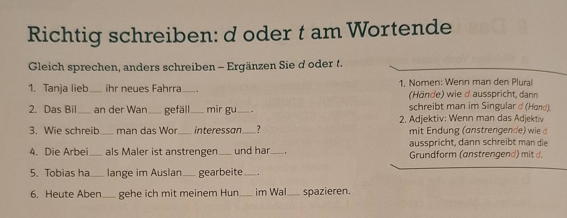 Richtig schreiben: d oder t am Wortende 
Gleich sprechen, anders schreiben - Ergänzen Sie d oder t. 
1. Nomen: Wenn man den Plural 
1. Tanja lieb_ ihr neues Fahrra _. 
(Hände) wie d ausspricht, dann 
2. Das Bil _an der Wan_ gefäll mir gu _. 
schreibt man im Singular d (Hand). 
2. Adjektiv: Wenn man das Adjektiv 
3. Wie schreib man das Wor interessan_ 7 mit Endung (anstrengende) wie d 
ausspricht, dann schreibt man die 
4. Die Arbei _als Maler ist anstrengen und har_ . 
Grundform (anstrengend) mit d. 
5. Tobias ha_ lange im Auslan_ gearbeite 
6. Heute Aben_ gehe ich mit meinem Hun im Wal_ spazieren.