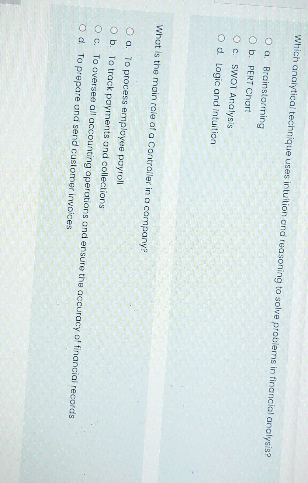 Which analytical technique uses intuition and reasoning to solve problems in financial analysis?
a. Brainstorming
b. PERT Chart
c. SWOT Analysis
d. Logic and Intuition
What is the main role of a Controller in a company?
a. To process employee payroll
b. To track payments and collections
c. To oversee all accounting operations and ensure the accuracy of financial records
d. To prepare and send customer invoices