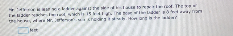 Mr. Jefferson is leaning a ladder against the side of his house to repair the roof. The top of
the ladder reaches the roof, which is 15 feet high. The base of the ladder is 8 feet away from
the house, where Mr. Jefferson's son is holding it steady. How long is the ladder?
feet