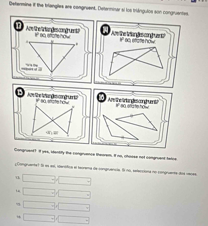 Determine if the triangles are congruent. Determinar si los triángulos son congruentes.
13 Are the triangles congruent? 14 Are the triangles congruent?
If s0, state how. If so, state how.
15 Are the triangles congruent? 16 Are the triangles congruent?
If so, state how. If so, state how.
M
L
X MN N
Congruent? If yes, identify the congruence theorem. If no, choose not congruent twice.
¿Congruente? Si es así, identifica el teorema de congruencia. Sí no, selecciona no congruente dos veces.
13. □ □
14. □ □
15. □ □
16. □ □