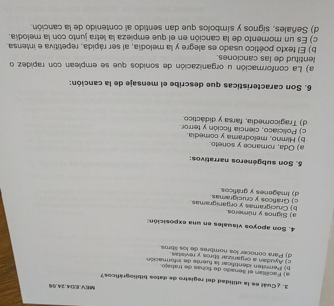 MEV.ED4.24.08
3. ¿Cuál es la utilidad del registro de datos bibliográficos?
a) Facilitan el llenado de fichas de trabajo.
b) Permiten identificar la fuente de información
c) Ayudan a organizar libros y revistas.
d) Para conocer los nombres de los libros.
4. Son apoyos visuales en una exposición:
a) Signos y números.
b) Crucigramas y organigramas.
c) Gráficos y crucigramas.
d) Imágenes y gráficos.
5. Son subgéneros narrativos:
a) Oda, romance y soneto.
b) Himno, melodrama y comedia.
c) Policiaco, ciencia ficción y terror.
d) Tragicomedia, farsa y didáctico.
6. Son características que describe el mensaje de la canción:
a) La conformación u organización de sonidos que se emplean con rapidez o
lentitud de las canciones.
b) El texto poético usado es alegre y la melodía, al ser rápida, repetitiva e intensa.
c) Es un momento de la canción en el que empieza la letra junto con la melodía.
d) Señales, signos y símbolos que dan sentido al contenido de la canción.