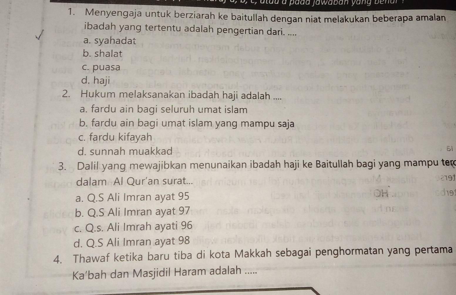 tau a padd jawaban yang benar ?
1. Menyengaja untuk berziarah ke baitullah dengan niat melakukan beberapa amalan
ibadah yang tertentu adalah pengertian dari. ....
a. syahadat
b. shalat
c. puasa
d. haji
2. Hukum melaksanakan ibadah haji adalah ....
a. fardu ain bagi seluruh umat islam
b. fardu ain bagi umat islam yang mampu saja
c. fardu kifayah
d. sunnah muakkad
3. Dalil yang mewajibkan menunaikan ibadah haji ke Baitullah bagi yang mampu tem
dalam Al Qur’an surat...
219
a. Q.S Ali Imran ayat 95
119
b. Q.S Ali Imran ayat 97
c. Q.s. Ali Imrah ayati 96
d. Q.S Ali Imran ayat 98
4. Thawaf ketika baru tiba di kota Makkah sebagai penghormatan yang pertama
Ka’bah dan Masjidil Haram adalah .....