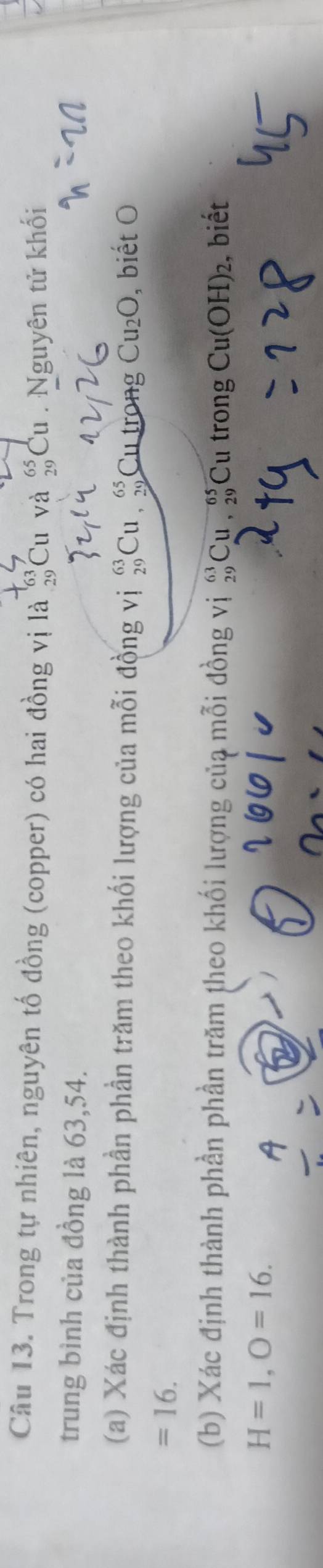Trong tự nhiên, nguyên tố đồng (copper) có hai đồng vị là #Cu và #Cu . Nguyên tử khối 
trung bình của đồng là 63, 54. 
(a) Xác định thành phần phần trăm theo khối lượng của mỗi đồng vị #Cu , beginarrayr 65 70endarray Cu trong Cu_2O , biết O
=16. 
(b) Xác định thành phần phần trăm theo khối lượng của mỗi đồng vị #Cu , beginarrayr 65 29endarray Cu trong , biết
Cu(OH)_2
H=1, O=16.