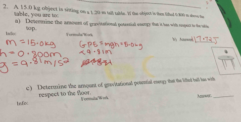 A 15.0 kg object is sitting on a 1.20 m tall table. If the object is then lifted 0.800 m abovs the 
table, you are to: 
a) Determine the amount of gravitational potential energy that it has with respect to the table 
top. 
lnfo: Formula/Work b) Answer_ 
c) Determine the amount of gravitational potential energy that the lifted ball has with 
respect to the floor. 
Info: Formula/Work Answer._