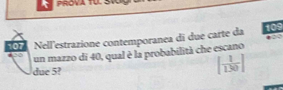 PROVA TU. Svug
107 Nell'estrazione contemporanea di due carte da 109
un mazzo di 40, qual è la probabilità che escano 
due 5?
[ 1/150 ]