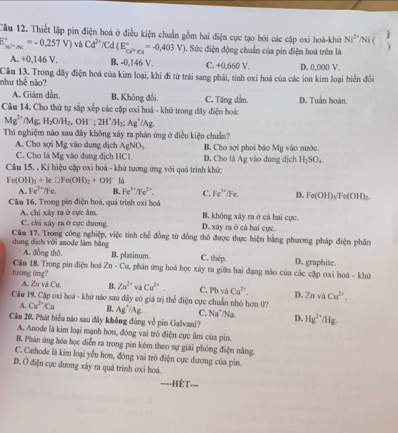 Thiết lập pin điện hoá ở điều kiện chuẩn gồm hai điện cực tạo bởi các cặp oxi hoá-khữ Ni^(2+)/Ni (
j
E_Ni^(2+)/Ni^circ =-0,257V) và Cd^(2+)/Cd(E_Cd^(3+)/Cd^circ =-0,403V). Sức điện động chuẩn của pin điện hoá trên là
A. +0 ,146 V. B. -0,146 V. C. +0,660 V. D. 0,000 V.
Câu 13. Trong dãy điện hoá của kim loại, khi đi từ trái sang phải, tính oxi hoá của các ion kim loại biển đồi
như thế nào?
A. Giảm dần. B. Không đổi. C. Tăng dần. D. Tuần hoàn.
Câu 14. Cho thứ tự sắp xếp các cặp oxi hoá - khử trong dãy điện hoá:
Mg^(2+)/Mg;H_2O/H_2 OH^- 2H^+/H_2; ;Ag^+/Ag.
Thí nghiệm nào sau đây không xảy ra phản ứng ở điều kiện chuẩn?
A. Cho sợi Mg vào dung dịch AgNO_3. B. Cho sợi phoi bảo Mg vào nước.
C. Cho lá Mg vào dung dịch HC1. D. Cho lá Ag vào dung dịch H_2SO_4.
Câu 15. . Kí hiệu cặp oxi hoá - khử tương ứng với quá trình khử:
Fe(OH)_3+1 ~ □ Fe(OH)_2+OH^- là
A. Fe^(2+) /Fe. B. Fe^(3+)/Fe^(2+). C. Fe^(3+)/Fe.
D. Fe(OH)_3/Fe(OH)_2.
Câu 16. Trong pin điện hoá, quá trình oxi hoá
A. chi xảy ra ở cực âm, B. không xảy ra ở cả hai cực.
C. chi xảy ra ở cực dương. D. xảy ra ở cả hai cực.
Câu 17. Trong công nghiệp, việc tinh chế đồng từ đồng thô được thực hiện bằng phương pháp điện phân
dung dịch với anode làm bằng
A. đồng thô. B. platinum. C. thép. D. graphite.
Câu 18. Trong pin điện hoá Zn-Cu , phản ứng hoá học xảy ra giữa hai dạng nào của các cặp oxi hoá - khử
tương ứng?
A. Zn và Cu. B. Zn^(2+) và Cu^(2+). C. Pb và Cu^(2+). D. Znv a Cu^(2+).
Câu 19. Cặp oxi hoá - khử nào sau đây có giá trị thế điện cực chuẩn nhỏ hơn 0?
A. Cu^(2+)/Cu B. Ag^+/Ag. C. Na^+/N a
Câu 20. Phát biểu nào sau dây không đúng về pin Galvani?
D. Hg^(2+) /Hg.
A. Anode là kim loại mạnh hơn, đóng vai trò điện cực âm của pin.
B. Phản ứng hóa học diễn ra trong pin kèm theo sự giải phóng điện năng.
C. Cathode là kim loại yếu hơn, đóng vai trò điện cực dương của pin.
D. Ở điện cực dương xảy ra quá trình oxi hoá.
===-HÉT===