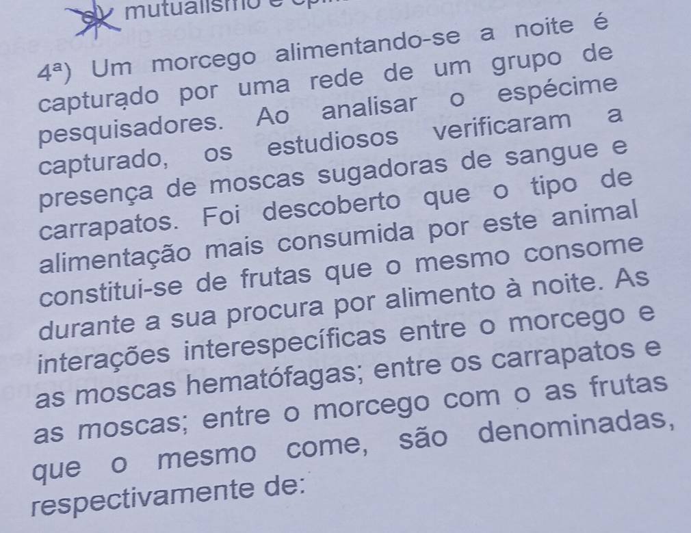 mutualismo é o 
4^a) Um morcego alimentando-se a noite é 
capturądo por uma rede de um grupo de 
pesquisadores. Ao analisar o espécime 
capturado, os estudiosos verificaram a 
presença de moscas sugadoras de sangue e 
carrapatos. Foi descoberto que o tipo de 
alimentação mais consumida por este animal 
constitui-se de frutas que o mesmo consome 
durante a sua procura por alimento à noite. As 
interações interespecíficas entre o morcego e 
as moscas hematófagas; entre os carrapatos e 
as moscas; entre o morcego com o as frutas 
que o mesmo come, são denominadas, 
respectivamente de: