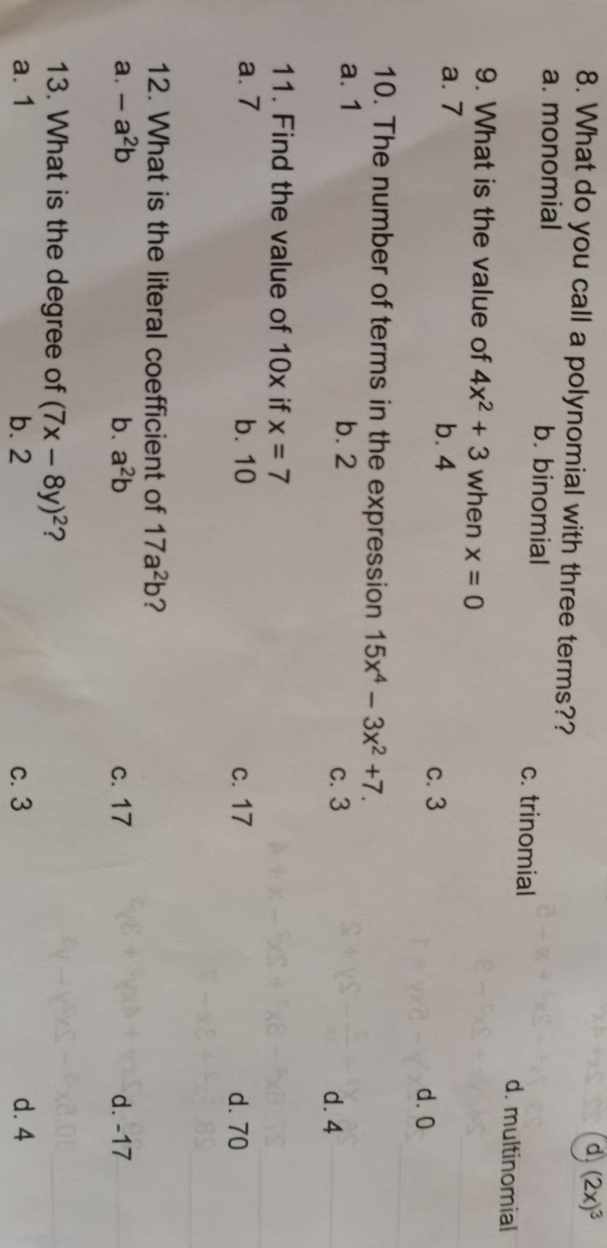 d (2x)^3
8. What do you call a polynomial with three terms??
a. monomial b. binomial c. trinomial d. multinomial
9. What is the value of 4x^2+3 when x=0
a. 7 b. 4 c. 3
d. 0
10. The number of terms in the expression 15x^4-3x^2+7.
a. 1 b. 2
c. 3
d. 4
11. Find the value of 10x if x=7
a. 7 b. 10
c. 17 d. 70
12. What is the literal coefficient of 17a^2b ?
a. -a^2b b. a^2b c. 17 d. -17
13. What is the degree of (7x-8y)^2 ?
a. 1 b. 2 c. 3 d. 4