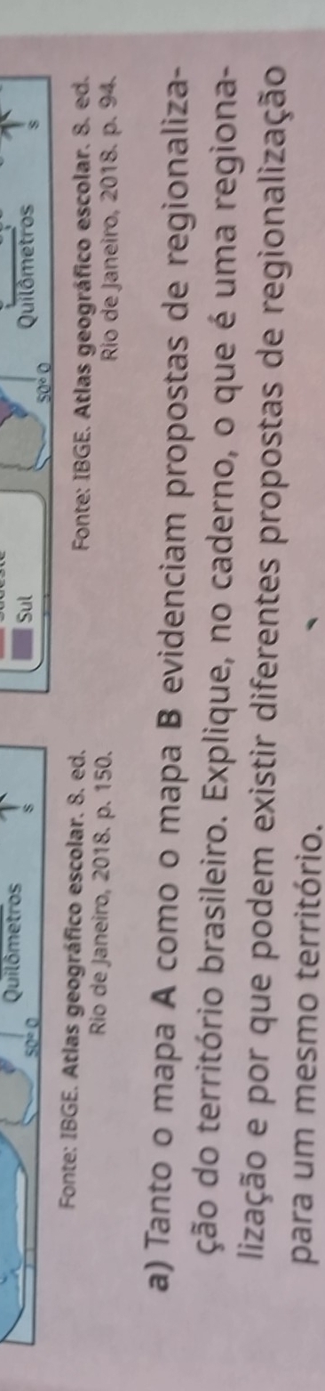 Quilômetros 
s 
Sul
50°C Quilômetros s
50°C
Fonte: IBGE. Atlas geográfico escolar. 8. ed. 
Fonte: IBGE. Atlas geográfico escolar. 8. ed. 
Rio de Janeiro, 2018. p. 150. 
Rio de Janeiro, 2018. p. 94. 
a) Tanto o mapa A como o mapa B evidenciam propostas de regionaliza- 
ção do território brasileiro. Explique, no caderno, o que é uma regiona- 
lização e por que podem existir diferentes propostas de regionalização 
para um mesmo território.