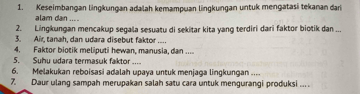 Keseimbangan lingkungan adalah kemampuan lingkungan untuk mengatasi tekanan dari 
alam dan ... . 
2. Lingkungan mencakup segala sesuatu di sekitar kita yang terdiri dari faktor biotik dan ... 
3. Air, tanah, dan udara disebut faktor .... 
4. Faktor biotik meliputi hewan, manusia, dan .... 
5. Suhu udara termasuk faktor .... 
6. Melakukan reboisasi adalah upaya untuk menjaga lingkungan .... 
7. Daur ulang sampah merupakan salah satu cara untuk mengurangi produksi …