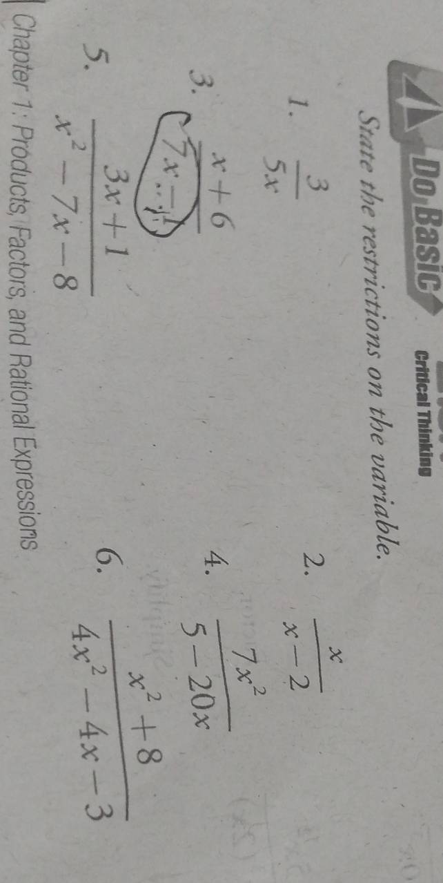 Do Basic Critical Thinking 
State the restrictions on the variable. 
1.  3/5x 
2.  x/x-2 
3.  (x+6)/7x-1 
4.  7x^2/5-20x 
5.  (3x+1)/x^2-7x-8 
6.  (x^2+8)/4x^2-4x-3 
Chapter 1: Products, Factors, and Rational Expressions