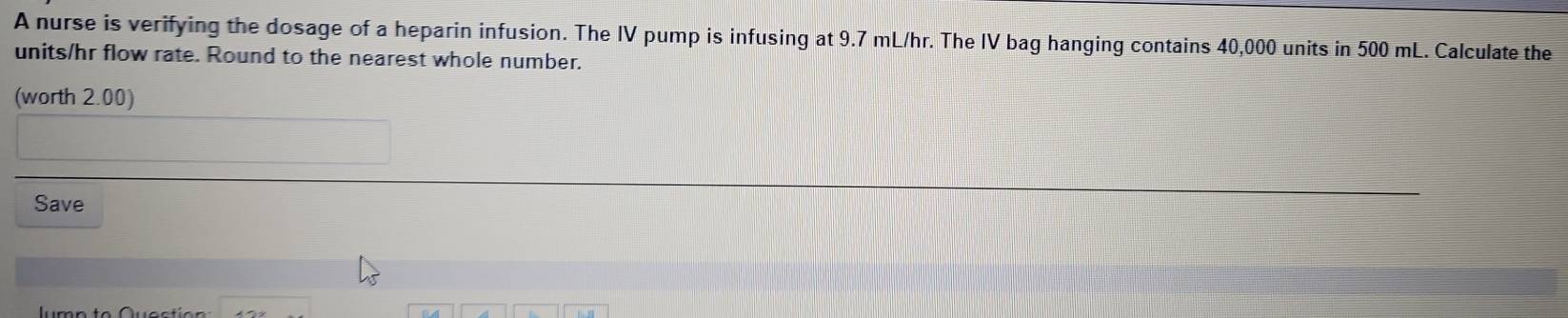 A nurse is verifying the dosage of a heparin infusion. The IV pump is infusing at 9.7 mL/hr. The IV bag hanging contains 40,000 units in 500 mL. Calculate the
units/hr flow rate. Round to the nearest whole number. 
(worth 2.00) 
Save