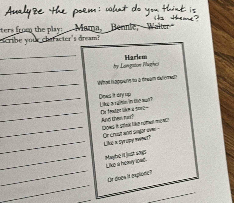 Analyze the poem: what do you think is 
its theme ? 
ters from the play: Mama, Bennie, Walter 
escribe your character's dream? 
_ 
Harlem 
_ 
by Langston Hughes 
_ 
What happens to a dream deferred? 
_ 
Does it dry up 
Like a raisin in the sun? 
_Or fester like a sore-- 
And then run? 
_ 
Does it stink like rotten meat? 
Or crust and sugar over-- 
_Like a syrupy sweet? 
_Maybe it just sags 
_ 
Like a heavy load. 
_ 
Or does it explode? 
_ 
_