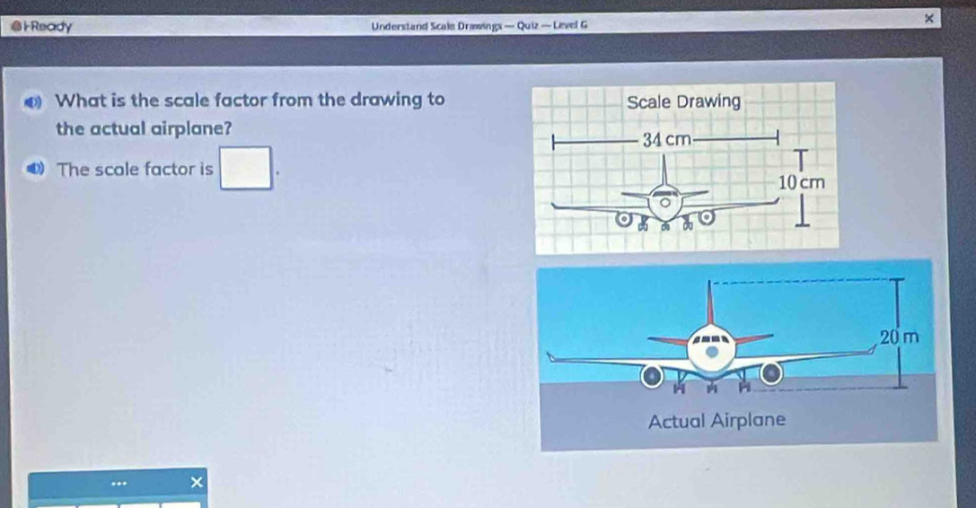 Ready Understand Scale Drawings — Quiz — Level G 
× 
What is the scale factor from the drawing to 
the actual airplane? 
The scale factor is^ 
×